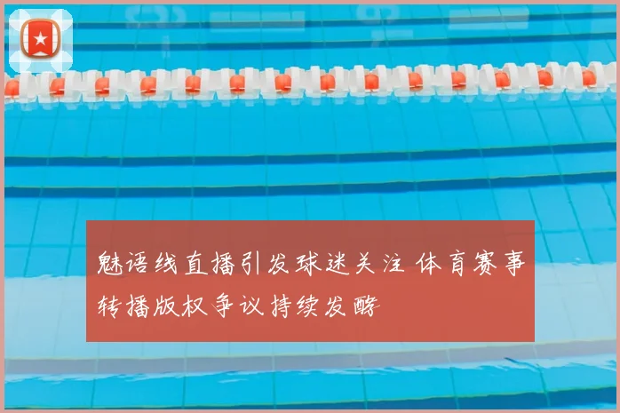魅语线直播引发球迷关注 体育赛事转播版权争议持续发酵