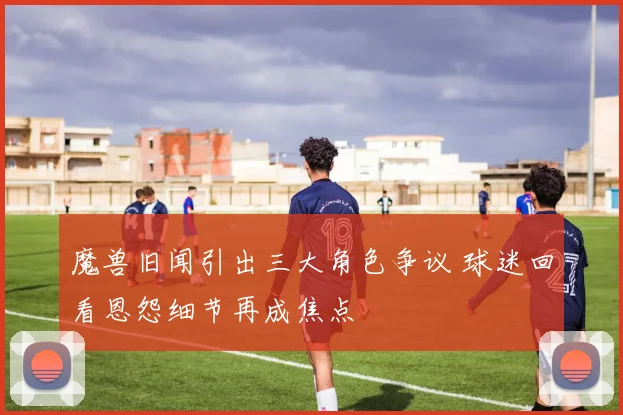 魔兽旧闻引出三大角色争议 球迷回看恩怨细节再成焦点