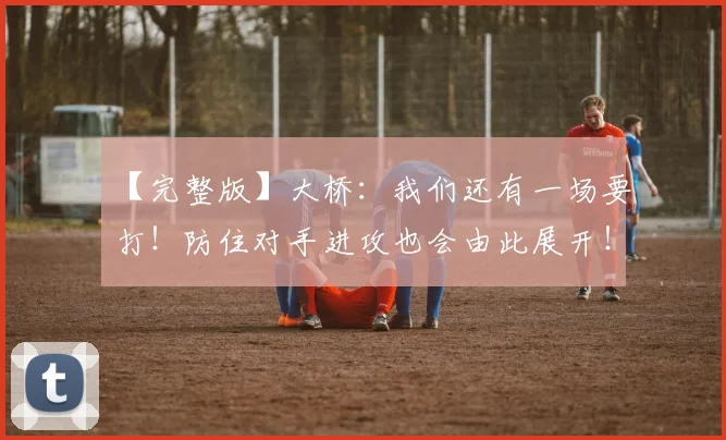 【完整版】大桥:我们还有一场要打!防住对手进攻也会由此展开!