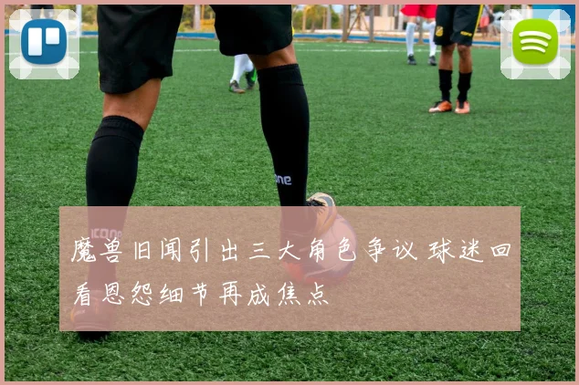 魔兽旧闻引出三大角色争议 球迷回看恩怨细节再成焦点