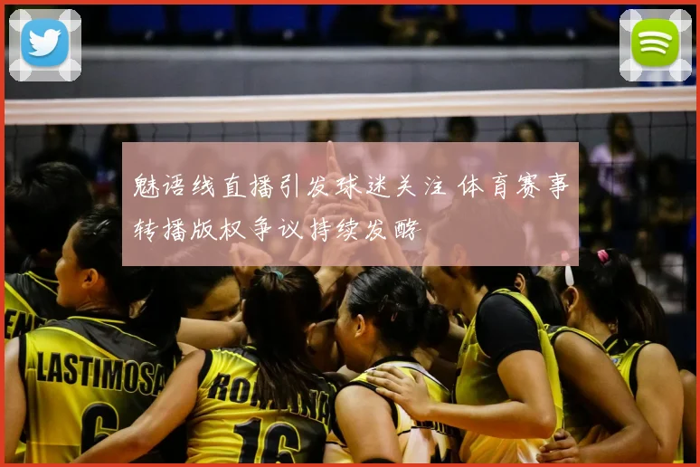 魅语线直播引发球迷关注 体育赛事转播版权争议持续发酵