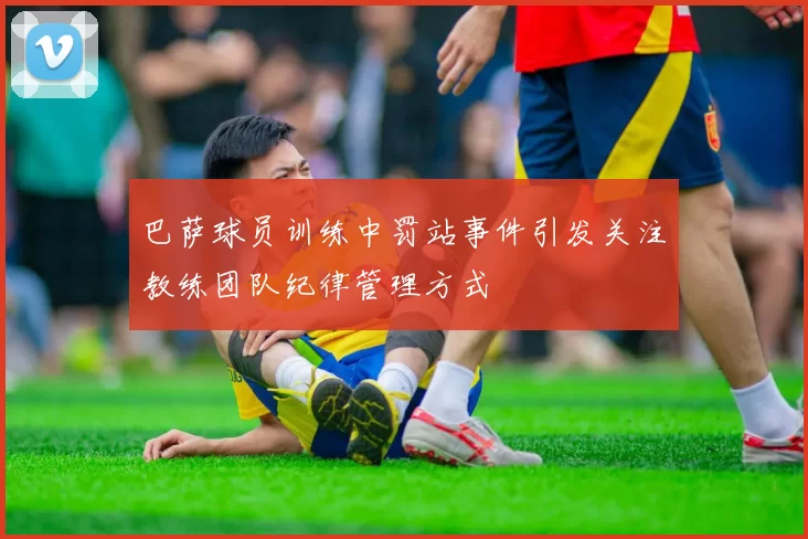 巴萨球员训练中罚站事件引发关注教练团队纪律管理方式