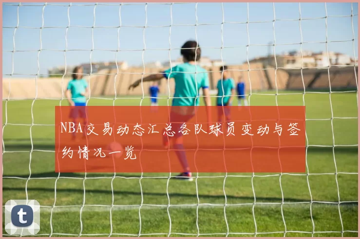 NBA交易动态汇总各队球员变动与签约情况一览
