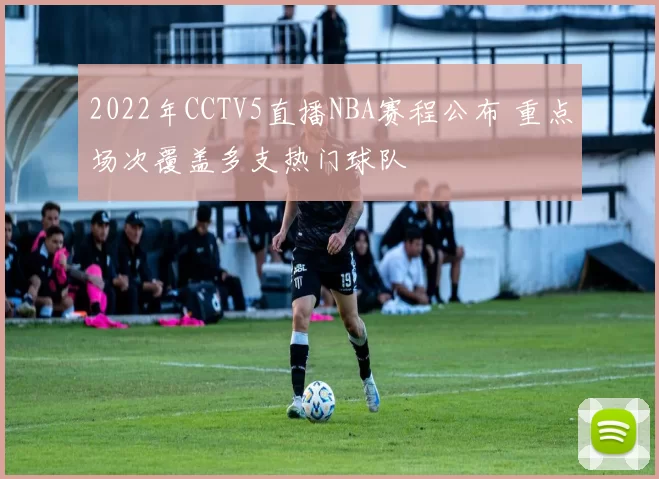 2022年CCTV5直播NBA赛程公布 重点场次覆盖多支热门球队