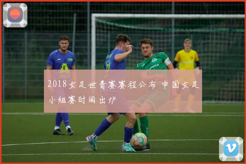 2018女足世青赛赛程公布 中国女足小组赛时间出炉