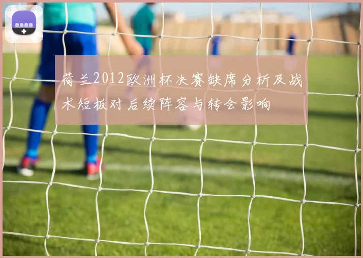 荷兰2012欧洲杯决赛缺席分析及战术短板对后续阵容与转会影响