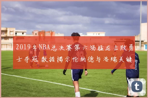2019年NBA总决赛第六场猛龙击败勇士夺冠 数据揭示伦纳德与洛瑞关键表现