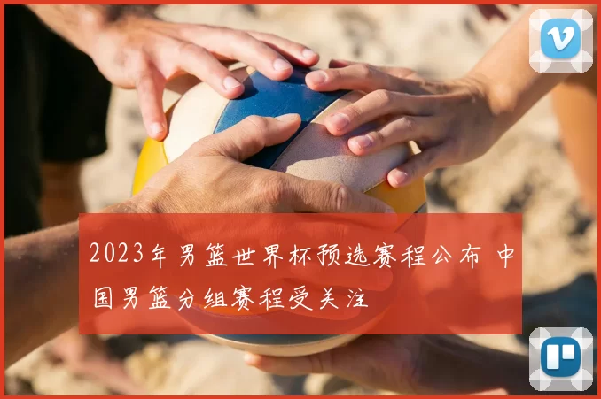2023年男篮世界杯预选赛程公布 中国男篮分组赛程受关注