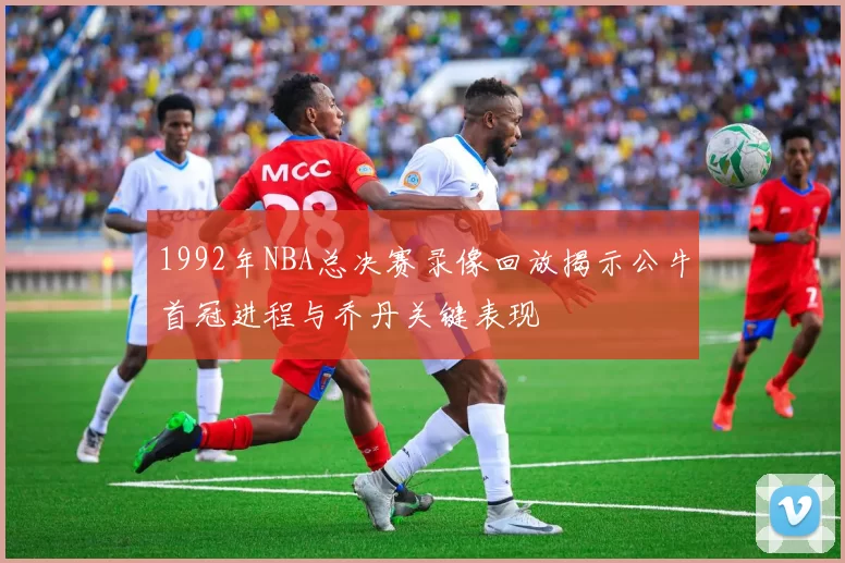 1992年NBA总决赛录像回放揭示公牛首冠进程与乔丹关键表现