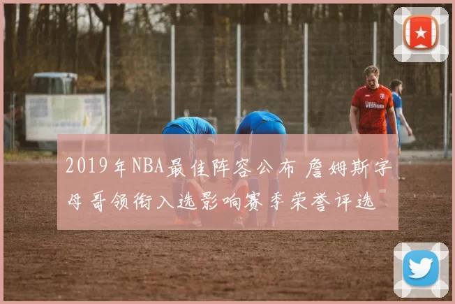 2019年NBA最佳阵容公布 詹姆斯字母哥领衔入选影响赛季荣誉评选