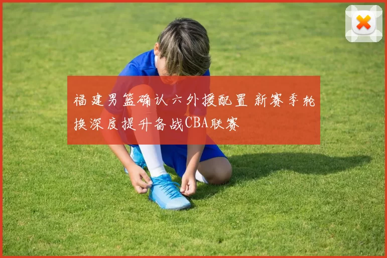 福建男篮确认六外援配置 新赛季轮换深度提升备战CBA联赛