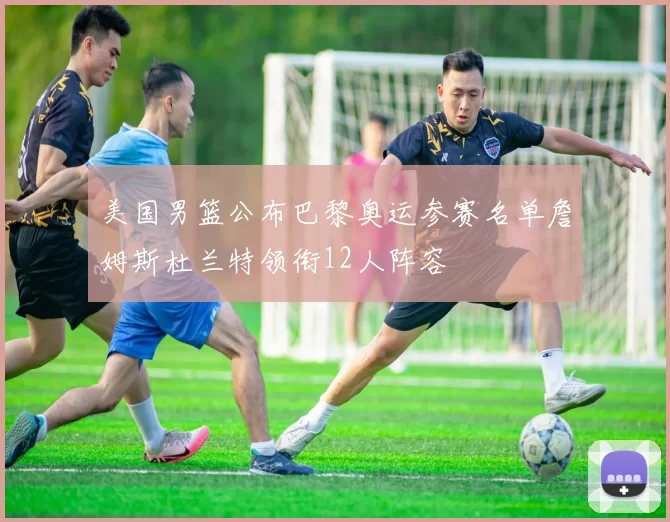 美国男篮公布巴黎奥运参赛名单詹姆斯杜兰特领衔12人阵容