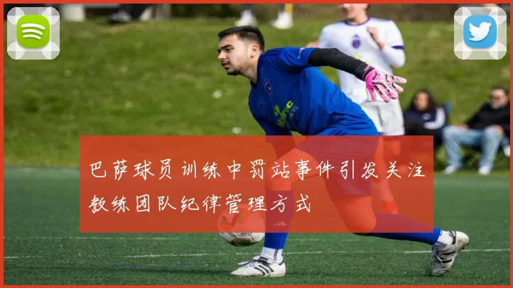 巴萨球员训练中罚站事件引发关注教练团队纪律管理方式